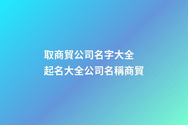 取商貿公司名字大全 起名大全公司名稱商貿-第1張-公司起名-玄機派